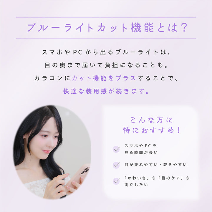 ブルーライトカット機能とは?, スマホやPCから出るブルーライトは、目の奥まで届いて負担になることも。, カラコンにカット機能をプラスすることで、快適な装用感が続きます。, こんな方に特におすすめ!, スマホやPCを見る時間が長い, 目が疲れやすい・乾きやすい, 「かわいさ」も「目のケア」も両立したい | プロウィンク ProWink 1day カラコン カラーコンタクト