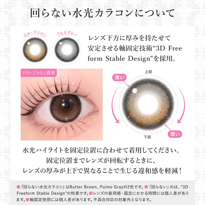 (レンズスペック2)回らない水光カラコンについて, レンズ下方に厚みを持たせて安定させる軸固定技術「3D Free form stable design」を採用。, 水光ハイライトを固定位置に合わせて着用してください。, 固定位置までレンズが回転するときに、レンズの厚みが上下で異なることで生じる違和感を軽減!, 回らない水光カラコンはButter Brown、Pulmo Grayの2色です。, 回らないのは3D Freeform Stable Designの特徴です。, レンズの装用感・固定にかかる時間には個人差があります。, 軸固定技術には個人差があります。不具合対応の対象外となります。 | シークレットキャンディーマジックワンデー Secret Candymagic 1day カラコン カラーコンタクト