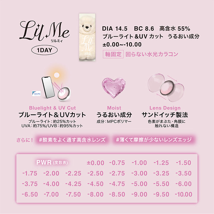 (レンズスペック),リルミィ(Lilme),Lens Lock 軸固定 回らない水光カラコン,1day,DIA14.5mm,BC8.6mm,含水率55.0%,UVカット,ブルーライトカット,うるおい成分,±0.00~-10.00,ブルーライト&UVカット:ブルーライト約25%カット UV-A 約75% UV-B 約95%カット,うるおい成分配合:MPCポリマー,サンドイッチ製法:色素がまぶた・角膜に触れない構造,酸素をよく通す高含水レンズ,薄くて摩擦が少ないレンズエッジ | リルミィ Lilme 1day カラコン カラーコンタクト