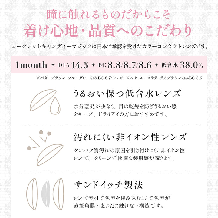 レンズスペック(Lens Spec),瞳に触れるものだからこそ着け心地·品質へのこだわり,シークレットキャンディーマジックは日本で承認を受けたカラーコンタクトレンズです。,1month DIA14.5mm BC8.6mm/8.7mm/8.8mm 低含水38.0%,※バターブラウン·ブルモグレーのみ BC 8.7/シュガーミルク·ムースラテ·ラメブラウンのみ BC8.6mm,うるおい保つ低含水レンズ:水分蒸発が少なく、目の乾燥を防ぎうるおい感をキープ。ドライアイの方におすすめです。,汚れにくい非イオン性レンズ:タンパク質汚れの原因を引き付けにくい非イオン性レンズ。クリーンで快適な装用感が続きます。,サンドイッチ製法:レンズ素材で色素を挟み込むことで色素が直接角膜·まぶたに触れない構造です。 | シークレットキャンディーマジックワンマンス Secret Candymagic 1Month カラコン カラーコンタクト
