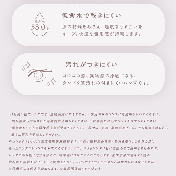 レンズスペック(Lens Spec2),低含水で乾きにくい:涙の感想を抑え、適度なうるおいをキープ。快適な装用感が持続します。,汚れがつきにくい:ゴロゴロ感、異物感の原因になる、タンパク質汚れのつきにくいレンズです。,·1日使い捨てレンズです。連続装用はできません。·使用済みのレンズは再使用しないでください。,·眼科医から指示された時間内で使用してください。·就寝前には必ずレンズをはずしてください。,·異常がなくても定期検診を必ず受けてください。·眼ヤニ、充血、異物感など、少しでも異常を感じたら直ちに眼科を受診してください。,※コンタクトレンズは高度管理医療機器です。※必ず眼科医の検査·処方を受け、ご自身の目にあったコンタクトレンズをお求めください。※コンタクトレンズは目に直接のせて使用するものです。,レンズの取り扱い方法を誤ると、眼障害につながることがあります。必ず添付文書をよく読み、眼科医の指示を守り正しくご使用ください。,※UVカットサングラスなどの代わりにはなりません。,※装用感には個人差があります。※装用画像はイメージです。 | フェアリーワンデーニュートラルシリーズ Fairy 1Day Neut