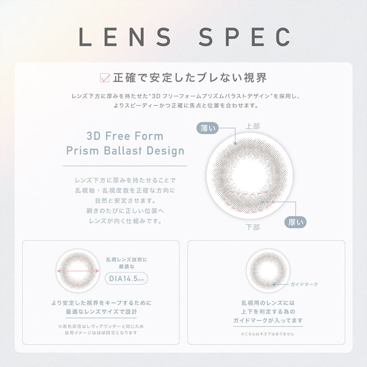 レヴィアトーリックワンデーカラー(ReVIA TORIC 1day COLOR),正確で安定したブレない視界,レンズ下方に厚みを持たせた3Dフリーフォームプリズムバラストデザインを採用し、よりスピーディーにかつ正確に焦点と位置を合わせます。,3D Free Form Prism Ballast Design,レンズ下方に厚みを持たせることで乱視軸・乱視度数を正確な方向に自然と安定させます。,瞬きの旅に正しい位置へレンズが向く仕組みです。,乱視レンズ技術に最適なDIA14.5mm,より安定した視界をキープするために最適なレンズサイズで設計。,着色直径はレヴィアワンデーと同じため装用イメージはほぼ同等となります。,乱視用のレンズは上下を判定するためのガイドマークが入ってます。,※こちらはキズではありません。|レヴィアトーリックワンデーカラー ReVIA TORIC 1day COLOR カラコン カラーコンタクト