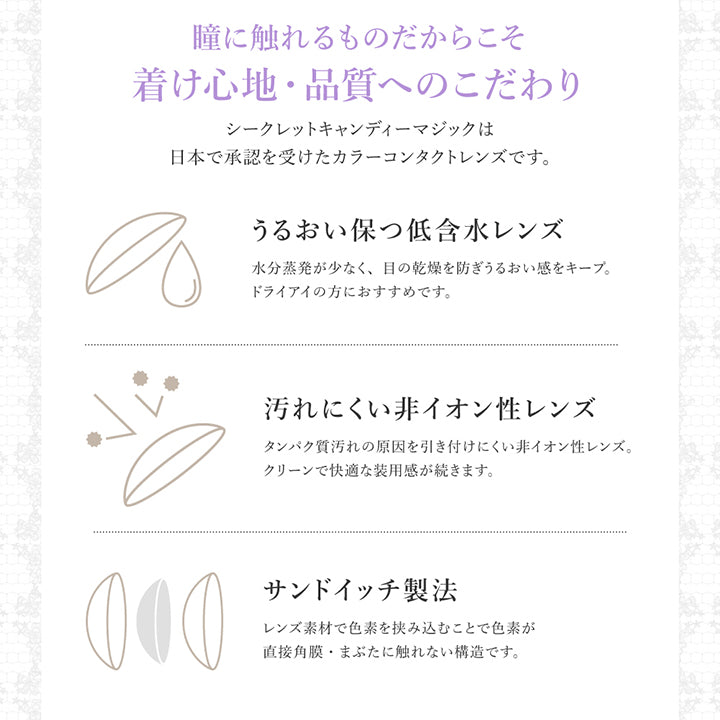 瞳に触れるものだからこそ着け心地·品質へのこだわり,シークレットキャンディーマジックは日本で承認を受けたカラーコンタクトレンズです。,うるおい保つ低含水レンズ:水分蒸発が少なく、目の乾燥を防ぎうるおい感をキープ。,ドライアイの方におすすめです。,汚れにくい非イオン性レンズ:タンパク質汚れの原因を引き付けにくい非イオン性レンズ。,クリーンで快適な装用感が続きます。,サンドイッチ製法:レンズ素材で色素を挟み込むことで色素が,直接角膜·まぶたに触れない構造です。 | シークレットキャンディーマジックトーリックワンマンス Secret Candymagic Toric 1Month カラコン カラーコンタクト