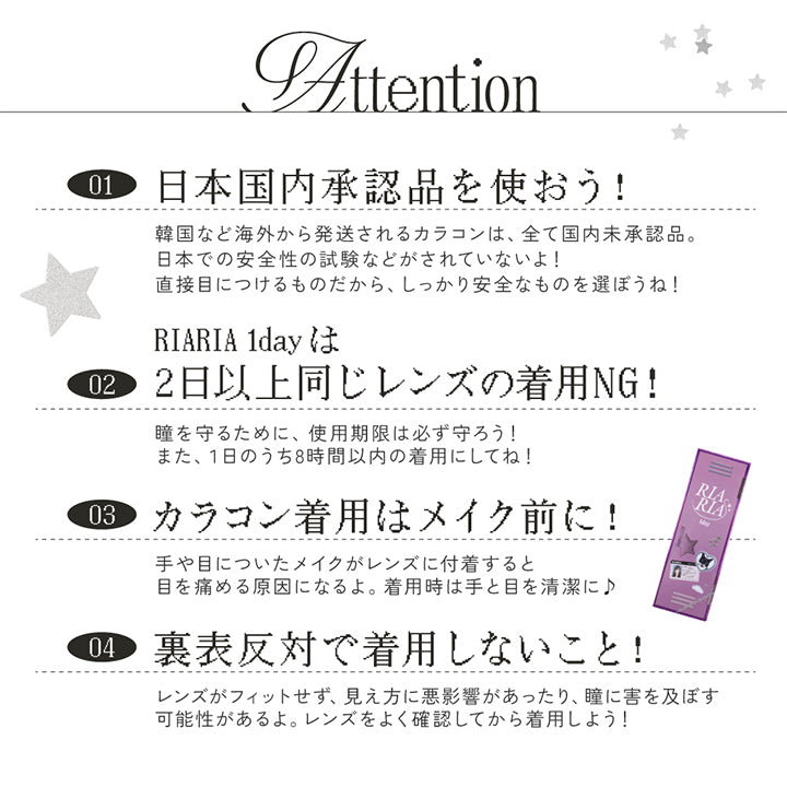使用上の注意(Attention) ,日本国内承認品を使おう!:韓国など海外から発送されるカラコンは、全て国内未承認品。日本での安全性の試験などがされていないよ!直接目につけるものだから、しっかり安全なものを選ぼうね! ,RIARIA 1dayは2日以上同じレンズの着用NG!:瞳を守るために、使用期限は必ず守ろう!また、1日のうち8時間以内の着用にしてね! ,カラコン着用はメイク前に!:手や目についたメイクがレンズに付着すると目を痛める原因になるよ。着用時は手と目を清潔に♪ ,裏表反対で着用しないこと!:レンズがフィットせず、見え方に悪影響があったり、瞳に害を及ぼす可能性があるよ。レンズをよく確認してから着用しよう! 綺麗なおわん型はOK、外側に沿っているのはNG ,皆の瞳を守るため♡りあと約束してね | リアリアワンデー Riaria 1Day カラコン カラーコンタクト