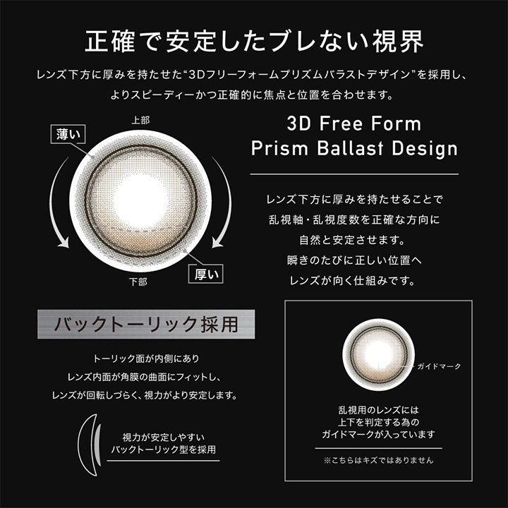 アザートーリックワンデー(Øther Toric 1Day)のレンズスペック3,正確で安定したブレない視界,レンズ下方に厚みを持たせて安定させる軸固定技術“3D Freeform Stable Design”を採用し、よりスピーディーかつ正確的に焦点と位置を合わせます。,レンズ下方に厚みを持たせることで乱視軸・乱視度数を正確な方向に自然と安定させます。まばたきのたびに正しい位置へレンズが向く仕組みです。,バックトーリック採用:トーリック面が内側にありレンズ内面が角膜の局面にフィットし、レンズが回転しづらく、視力がより安定します。,乱視用のレンズには上下を判定するためのガイドマークが入っています。キズではありません。 | アザートーリックワンデー øther toric 1day 1day カラコン カラーコンタクト