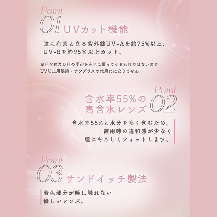 Lens Spec, メロットこだわりの3つのポイント, Point 01 UVカット機能:瞳に有害となる紫外線UV-Aを約75%以上、UV-Bを約95%以上カット。※目全体及び目の周辺を完全に覆っているわけではないのでUV防止用眼鏡·サングラスの代用にはなりません。, Point 01 含水率55%の高含水レンズ:含水率55%と水分を多く含むため、装用時の違和感が少なく瞳にやさしくフィットします。, Point 03 サンドイッチ製法:着色部分が瞳に触れない優しいレンズ。 | メロットトーリック melotte Toric 1day 乱視用カラコン カラーコンタクト