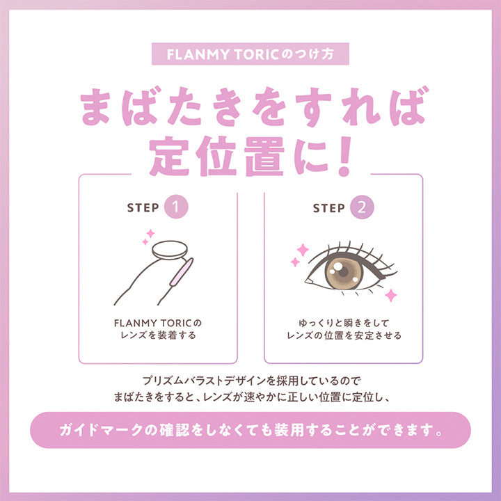Flanmy Toric(フランミートーリック)のつけ方, まばたきをすれば定位置に!, Step 1:Flanmy Toricのレンズを装着する, Step 2:ゆっくりと瞬きをしてレンズの位置を安定させる, プリズムバラストデザインを採用しているのでまばたきをすると、レンズが速やかに正しい位置に定位し、ガイドマークの確認をしなくても装用することができます。 | フランミー トーリック FLANMY TORIC 1day カラコン カラーコンタクト