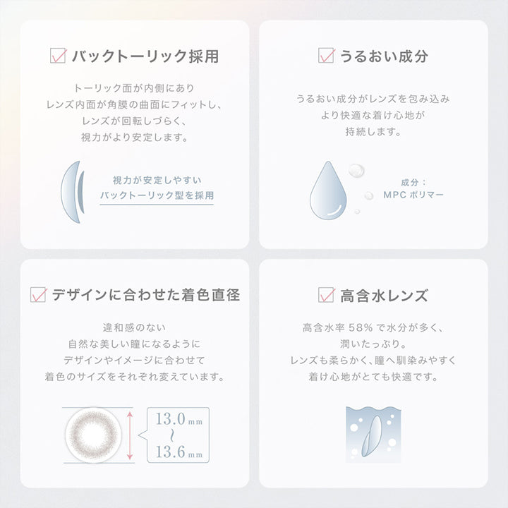 レヴィアトーリックワンデーカラー(ReVIA TORIC 1day COLOR),パックトーリック採用,トーリック面が内側にありレンズ内面が角膜の局面にフィットし、レンズが回転しづらく、視力がより安定します。,視力が安定しやすいパックトーリック型を採用,うるおい成分,うるおい成分がレンズを包み込みより快適な着け心地が持続します。,成分:MPCポリマー,デザインに合わせた着色直径,違和感のない自然な美しい瞳になるようにデザインやイメージに合わせて着色のサイズをそれぞれ変えています。,13.0mm~13.6mm,高含水レンズ,高含水率58%で水分が多く、潤いたっぷり。,レンズも柔らかく、瞳へ馴染みやすくつけ心地がとても快適です。|レヴィアトーリックワンデーカラー ReVIA TORIC 1day COLOR カラコン カラーコンタクト