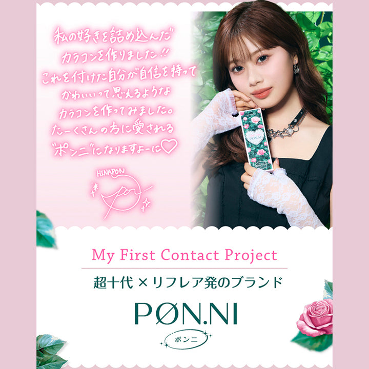 瀬川陽菜乃のコメント,私の好きを詰め込んだカラコンを作りました!!これを付けた自分が自信をもってかわいいって思えるようなカラコンを作ってみました。たーくさんの方に愛されるポンニになりますよーに Hinaponのサイン,My First Contact Project 超十代リフレア ポンニ(Pøn.Ni) | 超十代リフレア ポンニ Pøn.Ni 1day カラコン カラーコンタクト