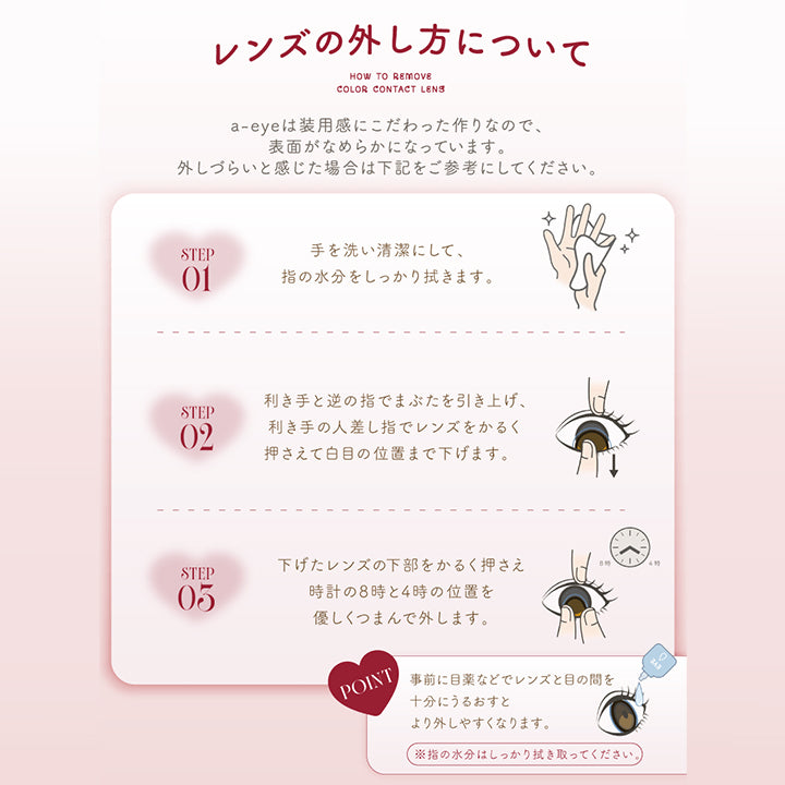 レンズの外し方について ,エーアイ(a-eye)は装用感にこだわったつくりなので、表面がなめらかになっています。外しづらいと感じた場合は下記をご参考にしてください。 ,Step01:手を洗い清潔にして、指の水分をしっかり拭きます。 ,Step02:利き手と逆でまぶたを引き上げ、利き手の人差し指でレンズをかるく抑えて白目の位置まで下げます。 ,Step03:下げたレンズの下部をかるく押さえ時計の8時と4時の位置をやさしくつまんで外します。 ,Point:事前に目薬などでレンズと目の間を十分にうるおすとより外しやすくなります。※指の水分はしっかりふき取ってください。 | エーアイ a-eye 1day カラコン カラーコンタクト