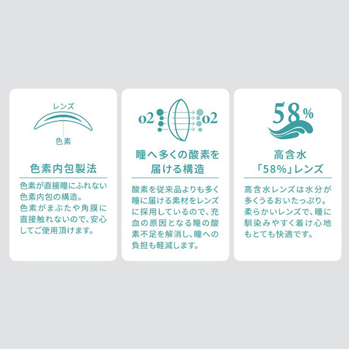 レンズ,色素,色素内包製法,色素が直接瞳にふれない色素内包の構造。,色素がまぶたや角膜に直接触れないので、安心してご使用頂けます。,o2o2,瞳へ多くの酸素を届ける構造,酸素を従来品よりも多く瞳に届ける素材をレンズに,採用しているので、充血の原因となる瞳の酸素不足を解消し、,瞳への負担も軽減します。,58%,高含水,「58%」レンズ,高含水レンズは水分が多くうるおいたっぷり。,柔らかいレンズで、瞳に馴染みやすく着け心地もとても快適です。|ハイディトーリック(HAIDEY TORIC) 1day カラコン カラーコンタクト