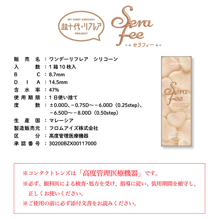 My First Contact Project 超十代リフレア,販売名:ワンデーリフレア シリコーン,入数:1箱10枚入,BC:8.7mm,DIA:14.5mm,含水率:47%,使用期限:1日使い捨て,度数:±0.00D、-0.75D ~- 6.00D(0.25step)、-6.50D ~- 8.00D (0.50step),生産国:マレーシア,製造販売元:フロムアイズ株式会社,区分:高度管理医療機器,承認番号:30200BZX00117000,※コンタクトレンズは「高度管理医療機器」です。※必ず、眼科医による検査·処方を受け、指導に従い、装用期間を厳守し、正しくお使いください。※ご使用の前に必ず添付文書をお読みください。 | 超十代リフレア セラフィー Serafee カラコン カラーコンタクト