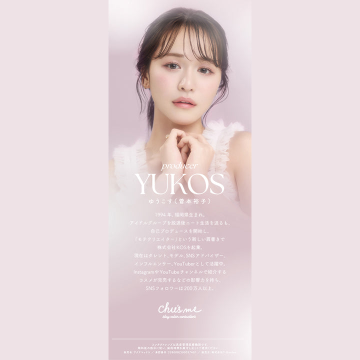 チューズミー(chu's me),producer,YUKOS,ゆうこす(菅本裕子),1994年、福岡生まれ。アイドルグループを脱退後ニート生活を送るも、自己プロデュースを開始し、「モテクリエイター」という新しい肩書で株式会社KOSを企業。,現在はタレント、モデル、SNSアドバイザー、インフルエンサー、YouTuberとして活躍中。,InstagramやYouTubeチャンネルで紹介するコスメが完売するなどの影響力を持ち、SNSフォロワーは200万人以上。,Chu's me,1day color contactlens|チューズミー chu's me 1day カラコン カラーコンタクト