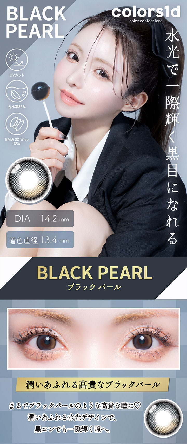 BLACK PEARL,colors1dcolor contact lens,UVカット,含水率38%,BMW 3D Wrap 製法,DIA14.2mm,着色直径13.4mm,水光で一際輝く黒目になれる,BLACK PEARL,ブラックパール,潤いあふれる高貴なブラックパール,まるでブラックパールのような高貴な瞳に♡,潤いあふれる水光デザインで、黒コンでも一際輝く瞳へ。|カラーズワンデー colors1d カラコン カラーコンタクト