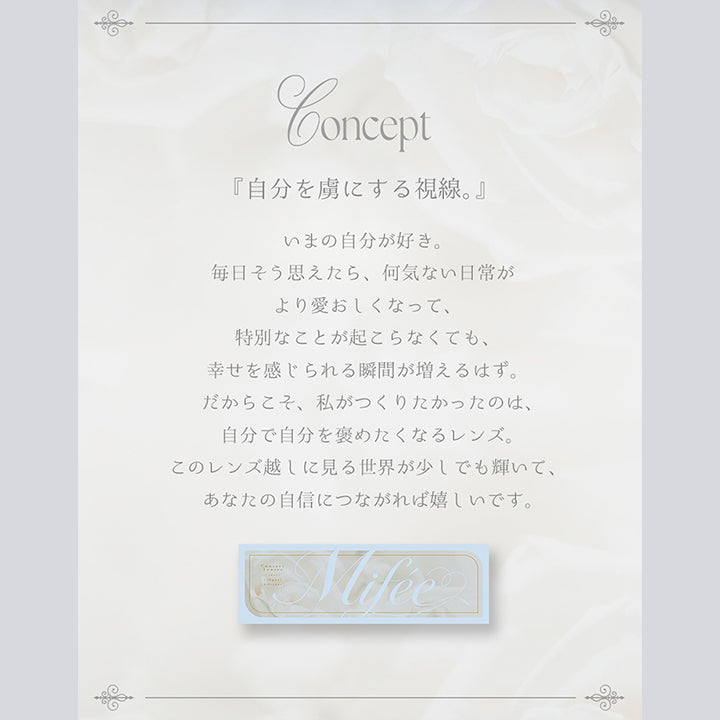 (ミフェのコンセプト), 『自分を虜にする視線。』, 今の自分が好き。毎日そう思えたら、何気ない日常がより愛おしくなって、特別なことが起こらなくても幸せを感じられる瞬間が増えるはず。だからこそ、私がつくりたかったのは、自分で自分をほめたくなるレンズ。このレンズ越しに見る世界が少しでも輝いて、あなたの自信につながればうれしいです。 | ミフェ Mifee 1day カラコン カラーコンタクト