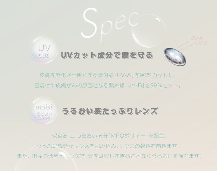 デコラティブアイズヴェール(DECORATIVE EYES VEIL)のレンズスペック,UVcut,UVカット成分で瞳を守る,皮膚を老化させ黒くする紫外線「UV-A」を90%カットし、日焼けや皮膚がんの原因となる紫外線「UV-B」を99%カット。,moist うるおいたっぷり,うるおい感たっぷりレンズ,保存液に、うるおい成分「MPCポリマー」を配合。うるおい成分がレンズを包み込み、レンズの乾きを防ぎます!また、38%の低含水レンズで、涙を吸収しすぎることなくうるおいを保ちます。|デコラティブアイズヴェール DECORATIVE EYES VEIL 1day ワンデーコンタクトレンズ