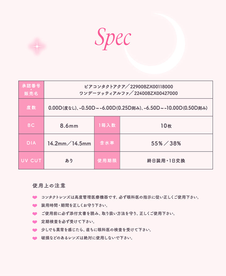 トパーズワンデー(TOPARDS 1day),Spec,承認番号,販売名,ピアコンタクトアクア/22900BZX00118000,ワンデーツッティアルファ/22400BZX00427000,度数,0.00D(度なし)-0.50D~-6.00D(0.25D 刻み)、-6.50D~-10.00D(0.50D刻み),BC8.6mm,1箱入数10枚,DIA14.2mm/14.5mm,含水率55%/38%,UV CUT,あり,使用期限,終日装用,1日交換,使用上の注意,コンタクトレンズは高度管理医療機器です。必ず眼科医の指示に従い正しくご使用下さい。,装用時間・期間を正しくお守り下さい。,ご使用前に必ず添付文書を読み、取り扱い方法を守り、正しくご使用下さい。,定期検査を必ず受けて下さい。,少しでも異常を感じたら、直ちに眼科医の検査を受けて下さい。,破損などのあるレンズは絶対に使用しないで下さい。|トパーズワンデー TOPARDS 1day カラコン カラーコンタクト