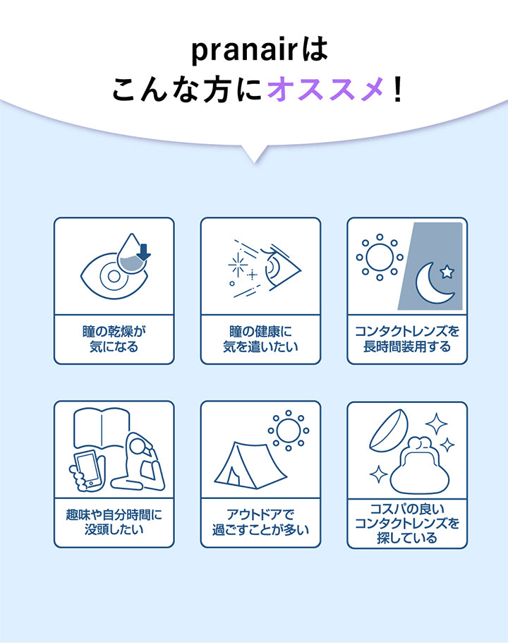 プラネアワンデー(pranair),プラネア(pranair)はこんな方にオススメ!,瞳の乾燥が気になる,瞳の健康に気を遣いたい,コンタクトレンズを長時間装用する,趣味や自分時間に没頭したい,アウトドアで過ごすことが多い,コスパの良いコンタクトレンズを探している|プラネアワンデー pranair 1day コンタクトレンズ