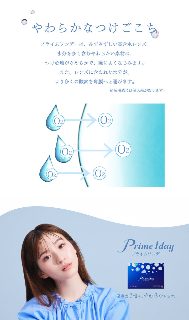 プライムワンデー(Prime 1day),やわらかなつけごこち,みずみずしい高含水レンズ。水分を多く含むやわらかい素材は、つけごこちがなめらかで、瞳によくなじみます。また、レンズに含まれた水分が、より多くの酸素を角膜へと運びます。|プライムワンデー Prime 1day クリアコンタクト