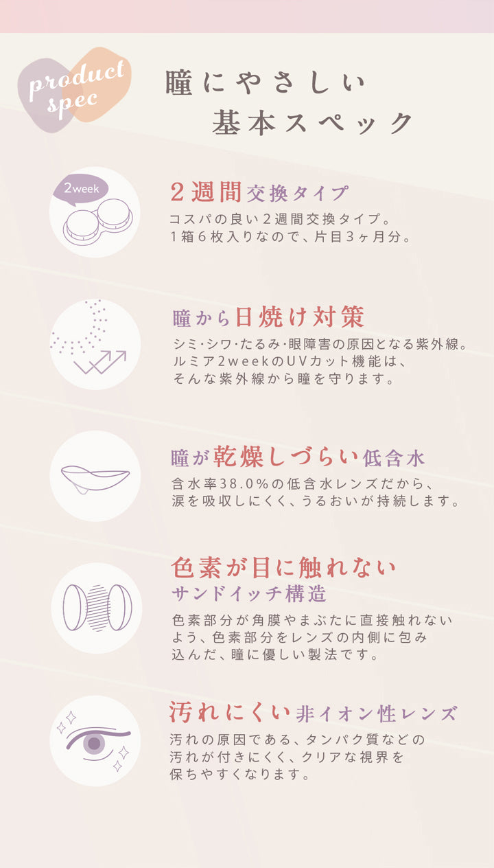 ルミア2ウィークア(lumia 2week),レンズスペック,瞳にやさしい基本スペック,2週間交換タイプ,コスパの良い2週間交換タイプ,1箱6枚入りなので、片目3か月分,瞳から日焼け対策,シミ・シワ・たるみ・眼障害の原因となる紫外線。,ルミア2weeのUVカット機能は、そんな紫外線から瞳を守ります。,瞳が乾燥しづらい低含水,含水率38.0%の低含水レンズだから、涙を吸収しにくく、うるおいが持続します。,色素が目に触れないサンドイッチ構造,,色素が直接目に触れないよう、ス色素部分をレンズの内側に包み込んだ瞳に優しい製法です,汚れにくい非イオン性レンズ,レンズ汚れの原因であるタンパク質などの汚れがつきにくく、クリアな視界を保ちやすくなります。|ルミア2ウィーク lumia 2week カラコン カラーコンタクト