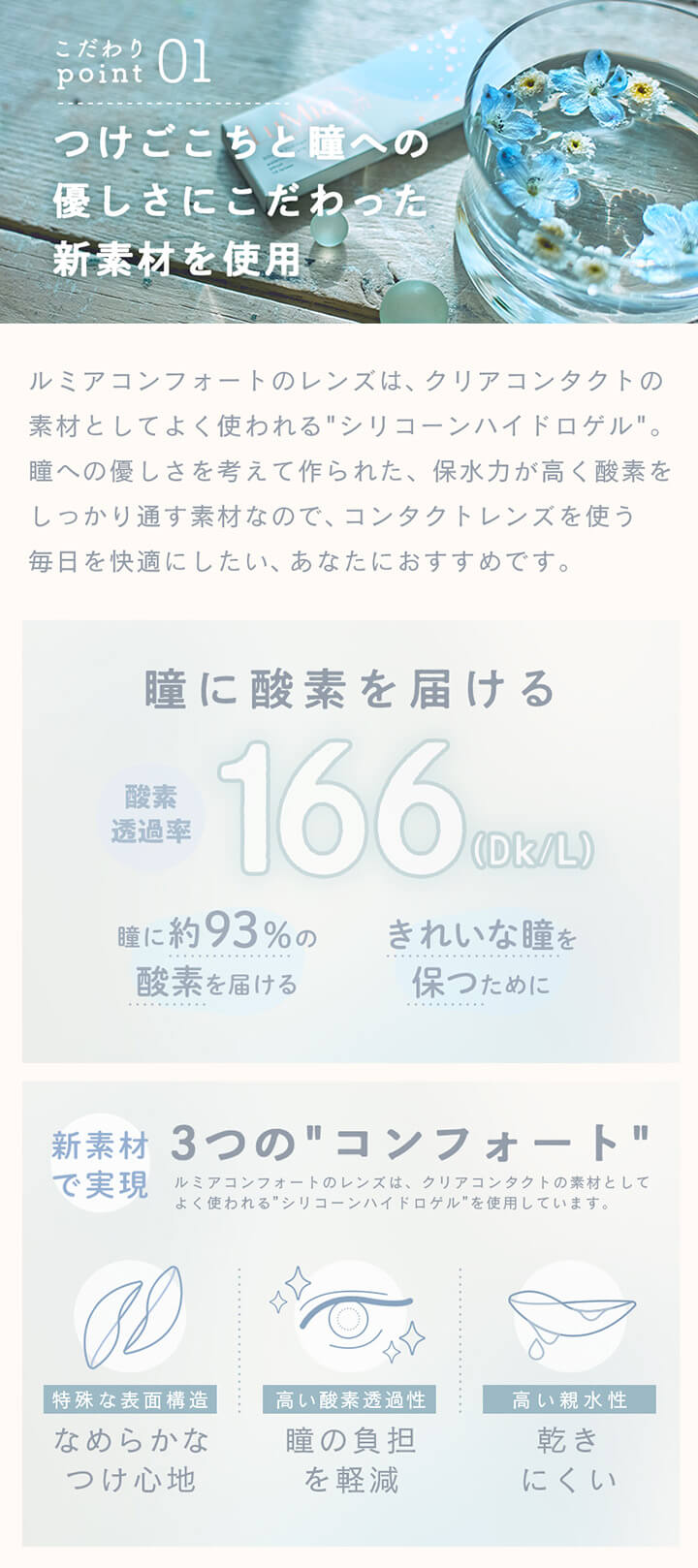 ルミアコンフォートワンデーサークル,こだわりポイント1,つけごこちと瞳への優しさにこだわった新素材を使用,ルミアコンフォートのレンズは、クリアコンタクトの素材としてよく使われる“シリコーンハイドロゲル”。瞳への優しさを考えて作られた、保水力が高く酸素をしっかり通す素材なので、コンタクトレンズを使う毎日を快適にしたい、あなたにおすすめです。,新素材で実現3つの”コンフォート”,特殊な表面構造,なめらかなつけ心地,高い酸素透過性,瞳の負担を軽減,高い親水性,乾きにくい|ルミアコンフォートワンデーサークル (LuMia comfort 1day CIRCLE) ワンデーコンタクトレンズ