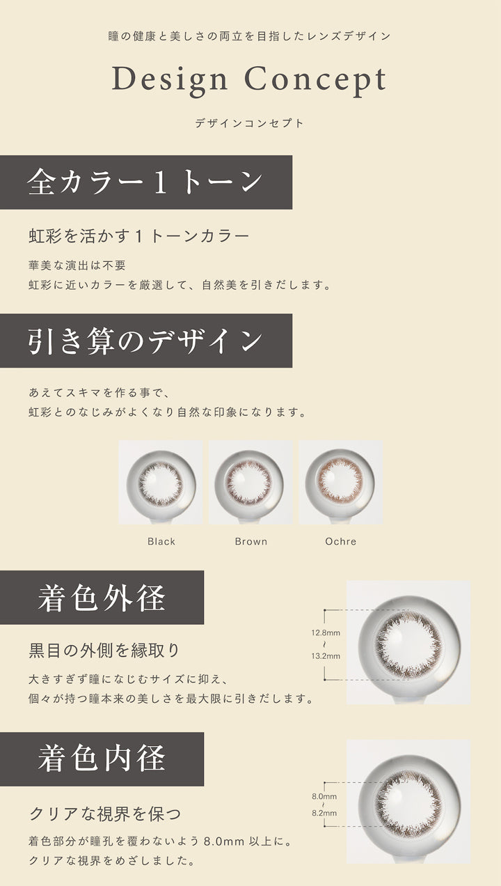 アーティラルユーヴイモイストワンデー(ARTIRAL UV&MOIST 1day),瞳の健康と美しさの両立を目指したレンズデザイン,デザインコンセプト,全カラー1トーン,虹彩を活かす1トーンカラー,華美な演出は不要,虹彩に近いカラーを厳選して、 自然美を引きだします,引き算のデザイン,あえてスキマを作る事で、虹彩とのなじみがよくなり自然な印象になります,着色外径,黒目の外側を縁取り,大きすぎず瞳になじむサイズに抑え、個々が持つ瞳本来の美しさを最大限に引きだします,着色内径,クリアな視界を保つ,着色部分が瞳孔を覆わないよう 8.0mm 以上に.クリアな視界をめざしました.カラコン,カラーコンタクト