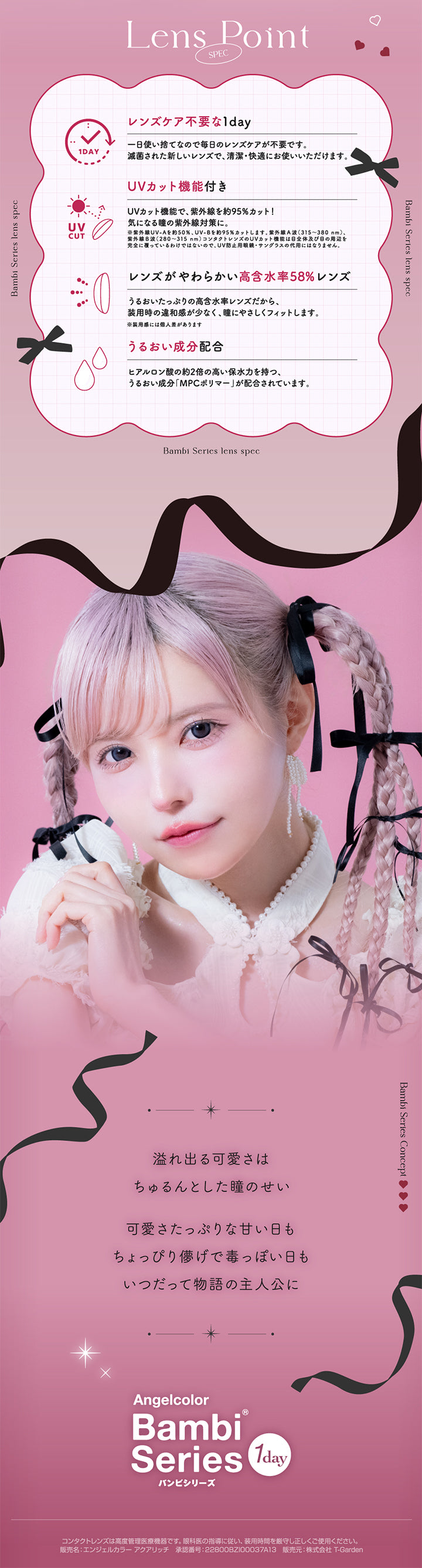 エンジェルカラーバンビシリーズワンデー(Angelcolor Bambi Series 1day),LENS POINT,SPEC,レンズケア不要な1day,一日使い捨てなので毎日のレンズケアが不要です。,減菌された新しいレンズで、清潔・快適にお使いいただけます,UVカット機能付き,UVカット機能で、紫外線を約95%カット!,※紫外線UV-Aを約50%、UV-Bを約95%カットします。,紫外線A派(315~380nm),紫外線B波(280~315nm)コンタクトレンズのUVカット機能は目全体及び目の周辺を完全に覆っているわけではないので、UV防止用眼鏡・サングラスの代用にはないません。,レンズがやわらかい高含水率58%レンズ,うるおいたっぷりの高含水レンズだから、装用時の違和感が少なく、瞳にやさしくフィットします。,※装用感には個人差があります,うるおい成分配合,ヒアルロン酸の約2倍の高い保水力を持つ、うるおい成分「MPCポリマー」が配合されています。,溢れ出る可愛さはちゅるんとした瞳のせい,可愛さたっぷりな甘い日もちょっぴり儚げで毒っぽい日もいつだって物語の主人公に,Angelcolor,Bambi Ser