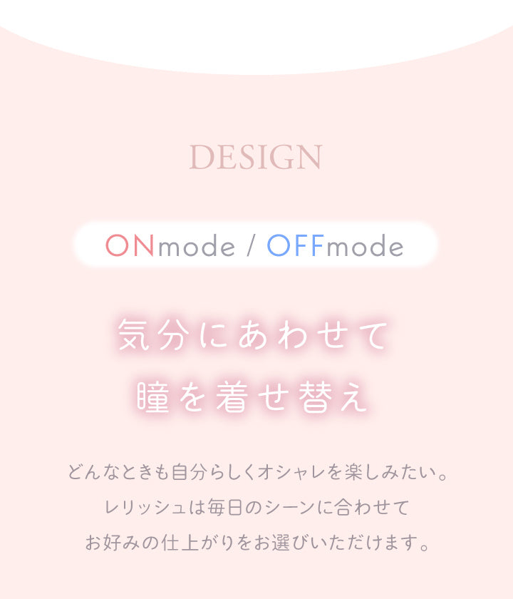 レリッシュ(LALISH),デザイン,ONmode/OFFmode,気分に合わせて瞳を着せ替え,どんなときも自分らしくオシャレを楽しみたい。レリッシュは毎日のシーンに合わせてお好みの仕上がりをお選びいただけます。|レリッシュ LALISH カラコン カラーコンタクト