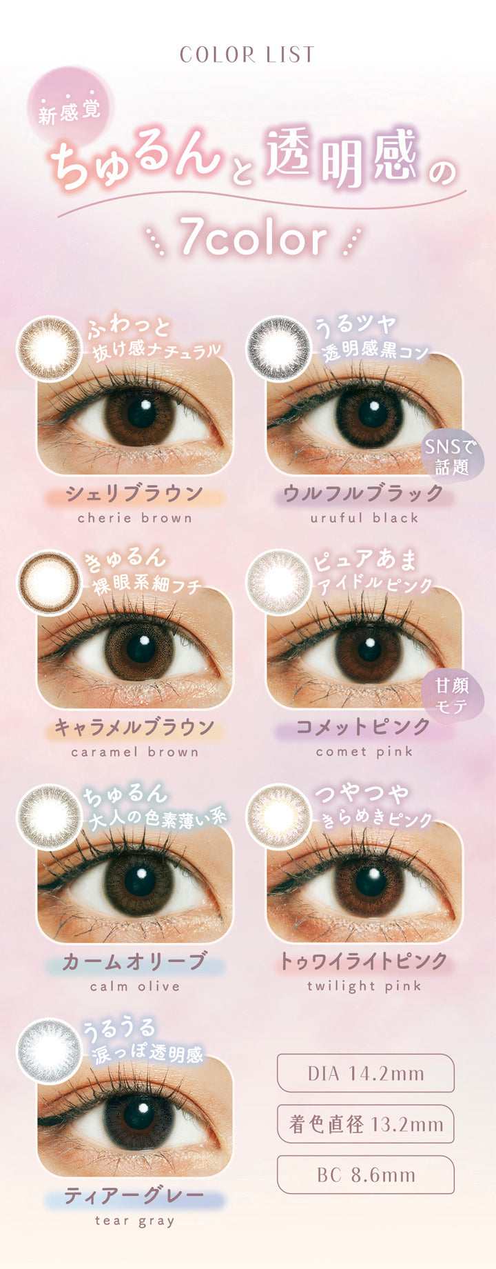 ラムリエ(ramurie),COLOR LIST,新感覚,ちゅるんと透明感の,7color,ふわっと抜け感ナチュラル,シェリブラウン,cherie brown,うるツヤ透明感黒コン,SNSで話題,ウルフルブラック,uruful black,きゅるん裸眼系細フチ,キャラメルブラウン,caramel brown,ピュアあまアイドルピンク,甘顏モテ,コメットピンク,comet pink,ちゅるん大人の色素薄い系,カームオリーブ,calm olive,つやつやきらめきピンク,トゥワイライトピンク,twilight pink,うるうる涙っぽ透明感,ティアーグレー,tear gray,DIA 14.2mm,着色直径 13.2mm,BC 8.6mm,カラコン,カラーコンタクト