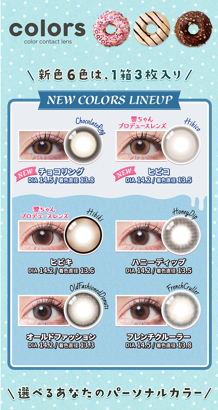 カラーズ(colors),新色6色は、1箱3枚入り,NEW COLORS LINEUP,NEW,チョコリング,DIA14.5/着色直径13.8,響ちゃんプロデュースレンズ,ヒビコ,DIA14.2/着色直径13.5,ヒビキ,DIA14.2/着色直径13.6,ハニーディップ,DIA14.2/着色直径13.5,オールドファッション,DIA 14.2/着色直径13.3,フレンチクルーラー,DIA14.5/着色直径13.8,選べるあなたのパーソナルカラー|カラーズ colors カラコン カラーコンタクト