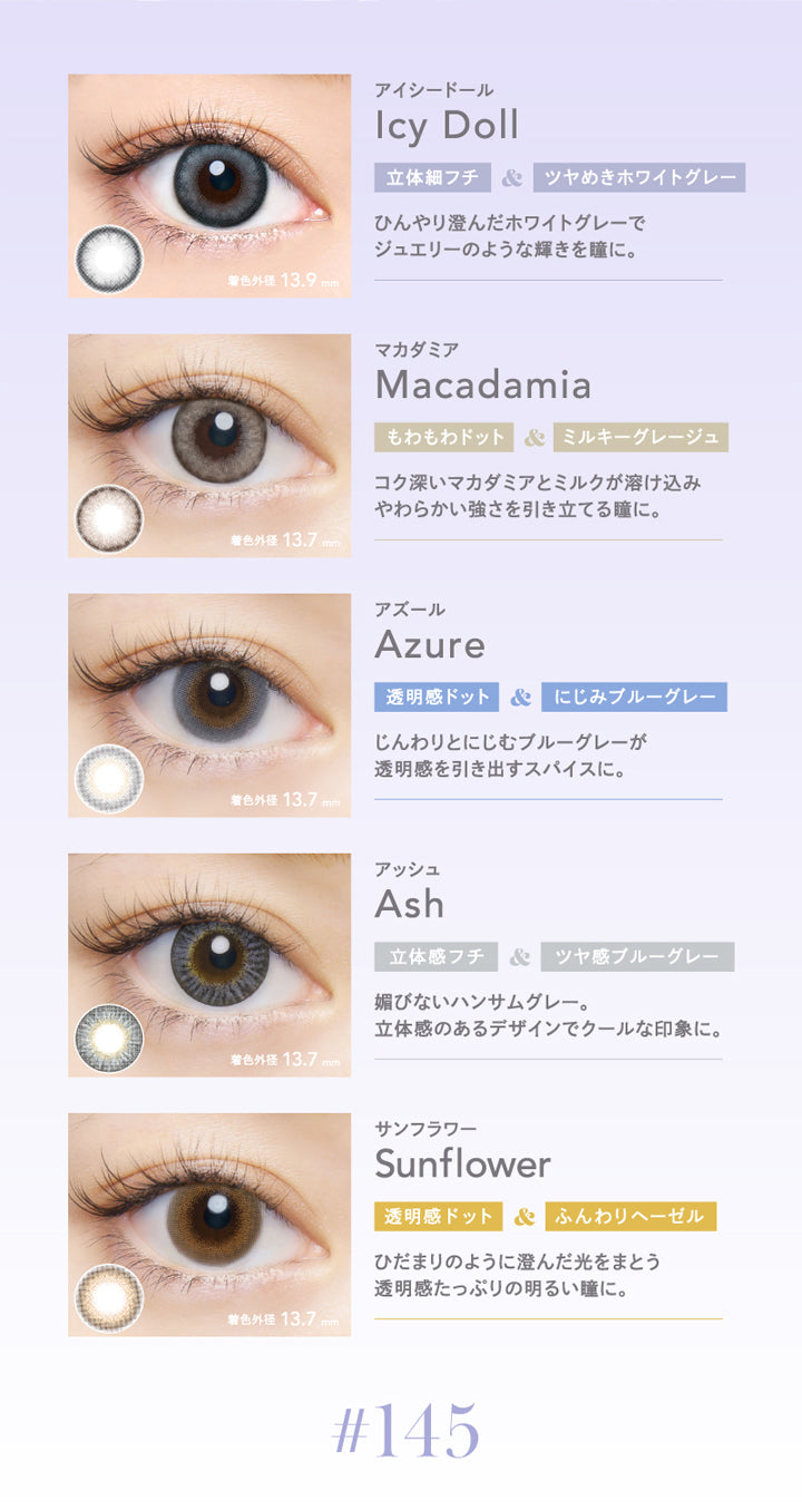 クルーム(CRUUM),アイシードール,Icy Doll,立体細フチ&ツヤめきホワイトグレー,ひんやり澄んだホワイトグレーでジュエリーのような輝きを瞳に。,マカダミア,Macadamia,もわもわドット&ミルキーグレージュ,コク深いマカダミアとミルクが溶け込み,やわらかい強さを引き立てる瞳に。,着色外径13.7mm,アズール,Azure,透明感ドット&にじみブルーグレー,じんわりとにじむブルーグレーが透明感を引き出すスパイスに,アッシュ,Ash,立体感フチ&ツヤ感ブルーグレー,媚びないハンサムグレー。,立体感のあるデザインでクールな印象に。,着色外径 13.7mm,サンフラワー,Sunflower,透明感ドット&ふんわりヘーゼル,ひだまりのように澄んだ光をまとう透明感たっぷりの明るい瞳に。|クルーム CRUUM カラコン カラーコンタクト