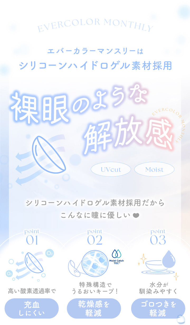 エバーカラーマンスリー(EverColor monthly),エバーカラーマンスリーはシリコーンハイドロゲル素材採用,裸眼のような解放感,UVcut,Moist,シリコーンハイドロゲル素材採用だからこんなに瞳に優しい,point01,高い酸素透過率で充血しにくい,point02,特殊構造でうるおいキープ!,乾燥感を軽減,point03,水分が馴染みやすく,ゴロつきを軽減|エバーカラーマンスリー EverColor monthly カラコン カラーコンタクト