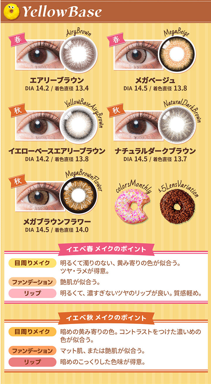 カラーズ(colors),Yellow Base,エアリーブラウン,DIA14.2/着色直径13.4,メガベージュ,DIA14.5/着色直径13.8,イエローベースエアリーブラウン,DIA14.2/着色直径13.8,ナチュラルダークブラウン,DIA14.5/着色直径13.7,メガブラウンフラワー,DIA14.5/着色直径14.0,イエベ春メイクのポイント,目周りメイク,明るくて濁りのない、黄み寄りの色が似合う。,ツヤ・ラメが得意。,ファンデーション,艶肌が似合う。,リップ,明るくて、濃すぎないツヤのリップが良い。質感軽め。,イエベ秋メイクのポイント,目周りメイク,暗めの黄み寄りの色。コントラストをつけた濃いめの色が似合う。,ファンデーション,マット肌、または艶肌が似合う。,リップ,暗めのこっくりした色味が得意。|カラーズ colors カラコン カラーコンタクト