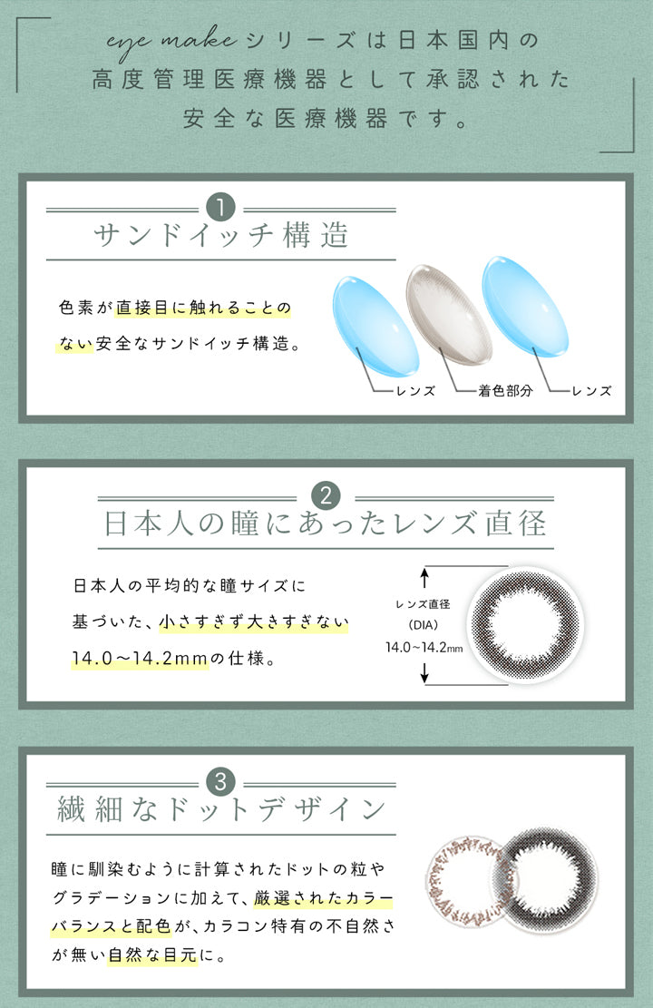 アイメイクワンマンス(eyemake 1month),eye makeシリーズは日本国内の高度管理医療機器として承認された安全な医療機器です。,サンドイッチ構造,色素が直接目に触れることのない安全なサンドイッチ構造。,レンズ,着色部分,レンズ,日本人の瞳にあったレンズ直径,日本人の平均的な瞳サイズに基づいた、小さすぎず大きすぎない14.0~14.2mmの仕様。,繊細なドットデザイン,瞳に馴染むように計算されたドットの粒やグラデーションに加えて、厳選されたカラーバランスと配色が、カラコン特有の不自然さが無い自然な目元に。|アイメイクワンマンス eyemake 1month カラコン カラーコンタクト