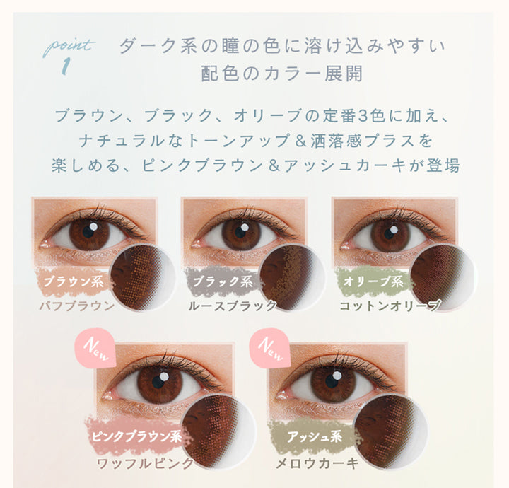 ルミアコンフォートワンデーサークル, カラー展開,ダーク系の瞳の色に溶け込みやすい配色のカラー展開,ブラウン、ブラック、オリーブの定番3色に加え、ナチュラルなトーンアップ&洒落感プラスを楽しめる、ピンクブラウン&アッシュカーキが登場,ブラウン系パフブラウン,ブラック系ルースブラック,オリーブ系コットンオリーブ,ピンクブラウン系ワッフルピンク,アッシュ系メロウカーキ|ルミアコンフォートワンデーサークル (LuMia comfort 1day CIRCLE) ワンデーコンタクトレンズ