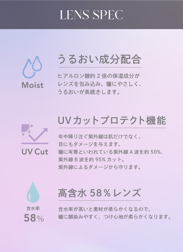 クルーム(CRUUM),LENS SPEC,うるおい成分配合,ヒアルロン酸約2倍の保湿成分がレンズを包み込み、瞳にやさしく、うるおいが長続きします。,UVカットプロテクト機能,年中降り注ぐ紫外線は肌だけでなく、目にもダメージを与えます。,瞳に有害といわれている紫外線A波を約50%、紫外線B波を約95%カット。,紫外線によるダメージから守ります。,高含水58%レンズ,含水率が高いと素材が柔らかくなるので、瞳に馴染みやすく、つけ心地が柔らかくなります。|クルーム CRUUM カラコン カラーコンタクト