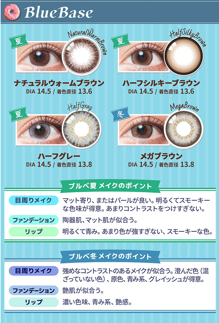 カラーズ(colors),BlueBase,ナチュラルウォームブラウン,DIA14.5/着色直径13.6,ハーフシルキーブラウン,DIA14.5/着色直径13.6,ハーフグレー,DIA14.5/着色直径13.8,メガブラウン,DIA14.5/着色直径13.8,ブルベ夏メイクのポイント,目周りメイク,マット寄り、またはパールが良い。明るくてスモーキーな色味が得意。あまりコントラストをつけすぎない。,ファンデーション,陶器肌、マット肌が似合う。,リップ,明るくて青み。あまり色が強すぎない、スモーキーな色。,ブルベ冬メイクのポイント,目周りメイク,強めなコントラストのあるメイクが似合う。澄んだ色(混ざっていない色)、原色、青み系、グレイッシュが得意。,ファンデーション,艶肌が似合う。,リップ,濃い色味、青み系、艶感。|カラーズ colors カラコン カラーコンタクト