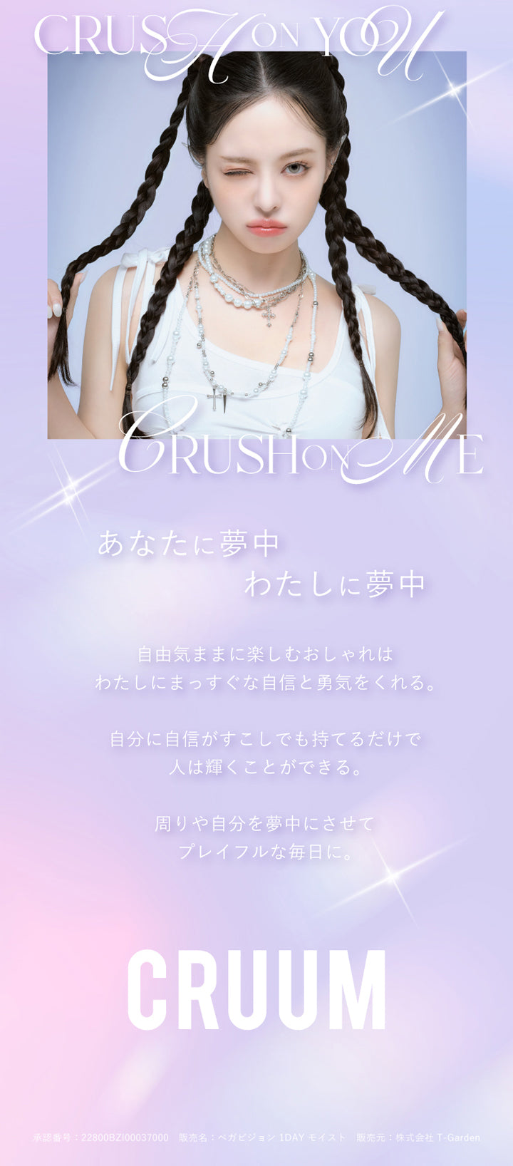 クルーム(CRUUM),あなたに夢中,わたしに夢中,自由気ままに楽しむおしゃれはわたしにまっすぐな自信と勇気をくれる。,自分に自信がすこしでも持てるだけで人は輝くことができる。,周りや自分を夢中にさせてプレイフルな毎日に。|クルーム CRUUM カラコン カラーコンタクト