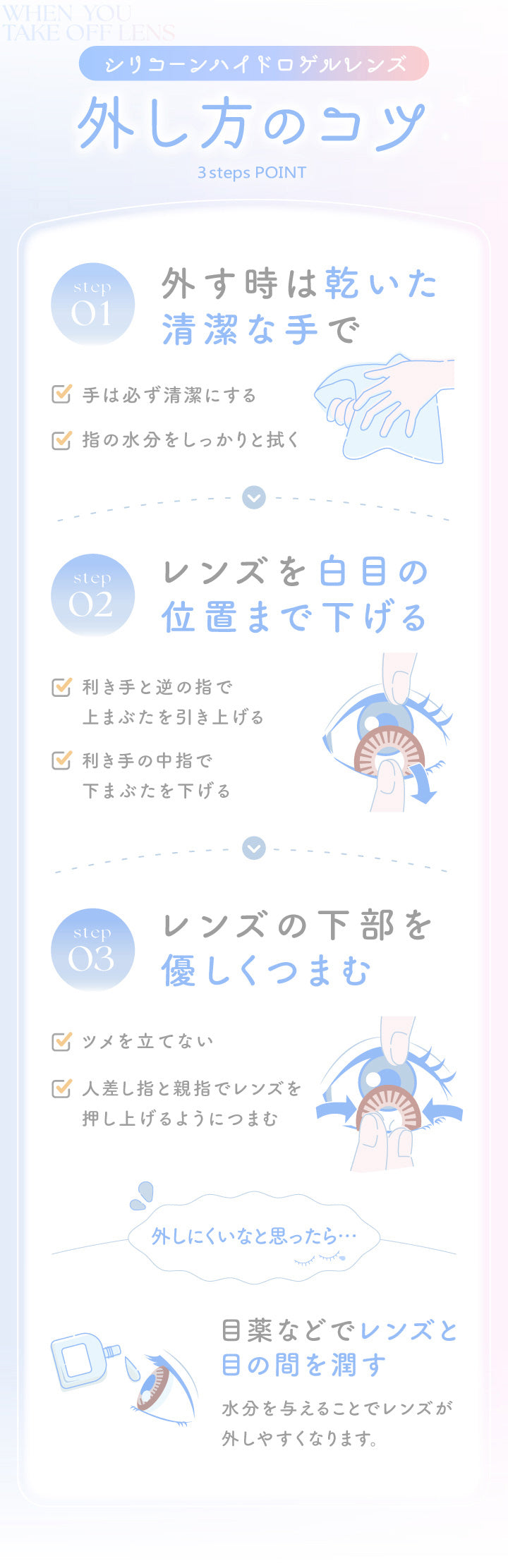 エバーカラーマンスリー(EverColor monthly),シリコーンハイドロゲルレンズ,外し方のコツ,3steps POINT,step01,外す時は乾いた清潔な手で,手は必ず清潔にする,指の水分をしっかりと拭く,step02,レンズを白目の位置まで下げる,利き手と逆の指で上まぶたを引き上げる,利き手の中指で下まぶたを下げる,step03,レンズの下部を優しくつまむ,ツメを立てない,人差し指と親指でレンズを押し上げるようにつまむ,外しにくいなと思ったら,目薬などでレンズと目の間を潤す,水分を与えることでレンズが外しやすくなります。|エバーカラーマンスリー EverColor monthly カラコン カラーコンタクト