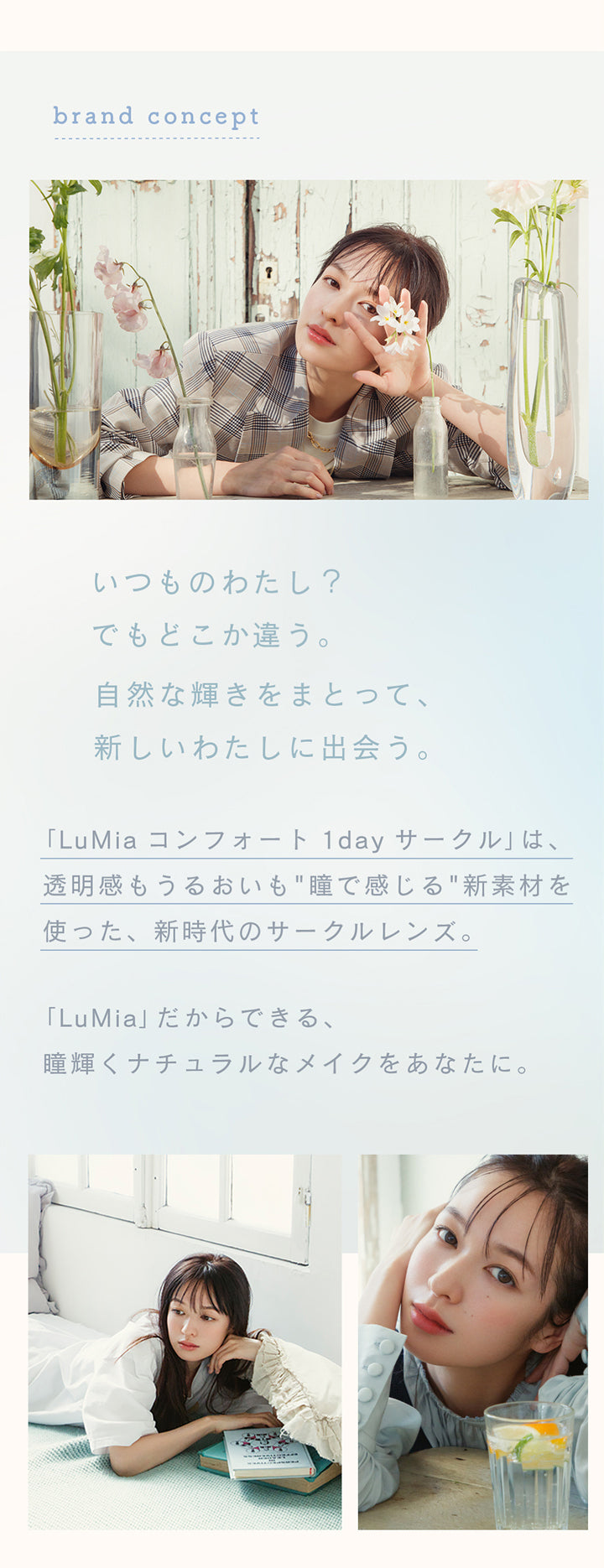 ルミアコンフォートワンデーサークル, ブランドコンセプト, いつものわたし?でもどこか違う。自然な輝きをまとって新しいわたしに出会う。,「LuMia コンフォート 1day サークル」は、透明感もうるおいも”瞳で感じる”新素材を使った、新時代のサークルレンズ。,「LuMia」だからできる、瞳輝くナチュラルなメイクをあなたに。|ルミアコンフォートワンデーサークル (LuMia comfort 1day CIRCLE) ワンデーコンタクトレンズ