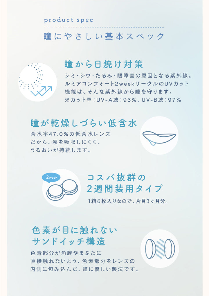 ルミアコンフォート2ウィークサークル(LuMia comfort 2week CIRCLE),product spec,瞳にやさしい基本スペック,瞳から日焼け対策,シミ・シワ・たるみ・眼障害の原因となる紫外線。ルミアコンフォート2weekサークルのUVカット機能は、そんな紫外線から瞳を守ります。,※カット率:UV-A波:93%,UV-B波:97%,瞳が乾燥しづらい低含水,含水率47.0%の低含水レンズだから、涙を吸収しにくく、うるおいが持続します。,コスパ抜群の2週間装用タイプ,1箱6枚入りなので、片目3ヶ月分。,色素が目に触れないサンドイッチ構造,色素部分が角膜やまぶたに直接触れないよう、色素部分をレンズの内側に包み込んだ、瞳に優しい製法です。|ルミアコンフォート2ウィークサークル LuMia comfort 2week CIRCLE カラコン カラーコンタクト