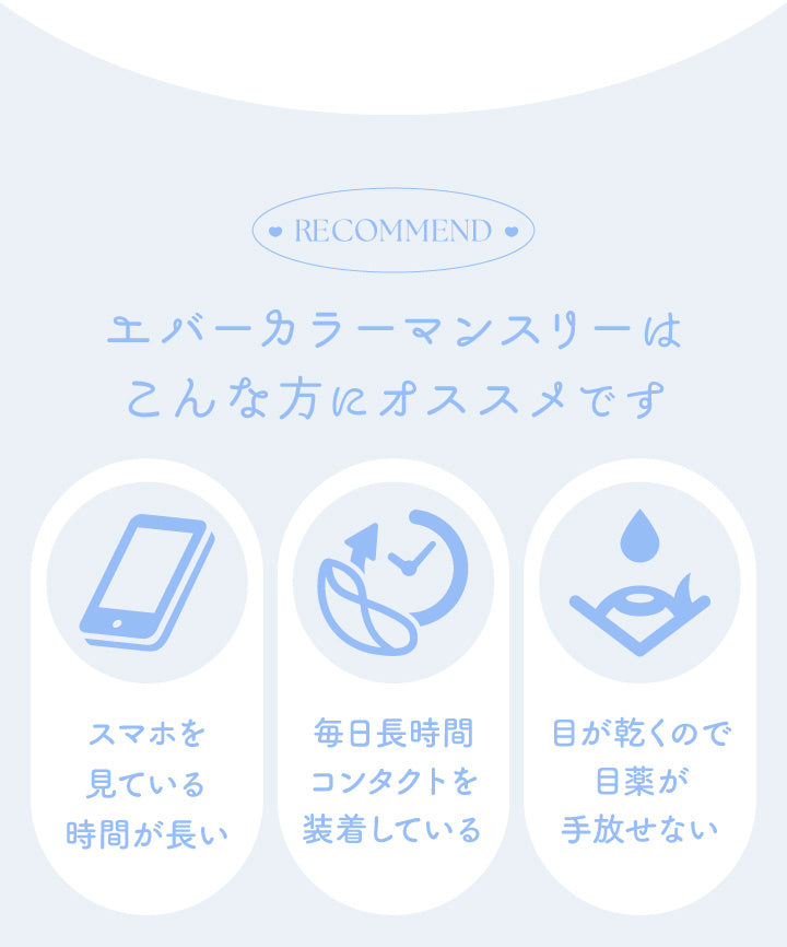 エバーカラーマンスリー(EverColor monthly),RECoMMEND,エバーカラーマンスリーはこんな方にオススメです,スマホを見ている時間が長い,毎日長時間コンタクトを装着している,目が乾くので目薬が手放せない|エバーカラーマンスリー EverColor monthly カラコン カラーコンタクト