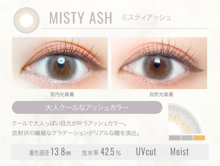 MISTY ASH(ミスティアッシュ)の装用写真,室内光と自然光の比較,大人クールなアッシュカラー,クールで大人っぽい目元が叶うアッシュカラー。放射状の繊細なグラデーションがリアルな瞳を演出。,着色直径13.8mm,含水率42.5%,UVカット,Moist|エバーカラーワンデールクアージュ(Ever Color 1day LUQUAGE)ワンデーコンタクトレンズ