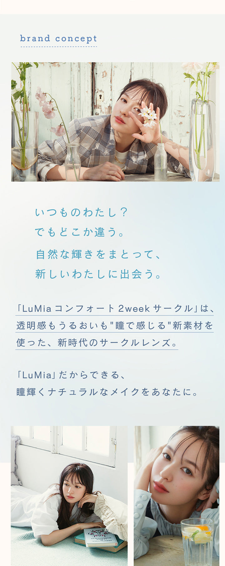 ルミアコンフォート2ウィークサークル(LuMia comfort 2week CIRCLE),brand concept,いつものわたし?でもどこか違う。,自然な輝きをまとって、新しいわたしに出会う。,「LuMia コンフォート 2week サークル」は、透明感もうるおいも