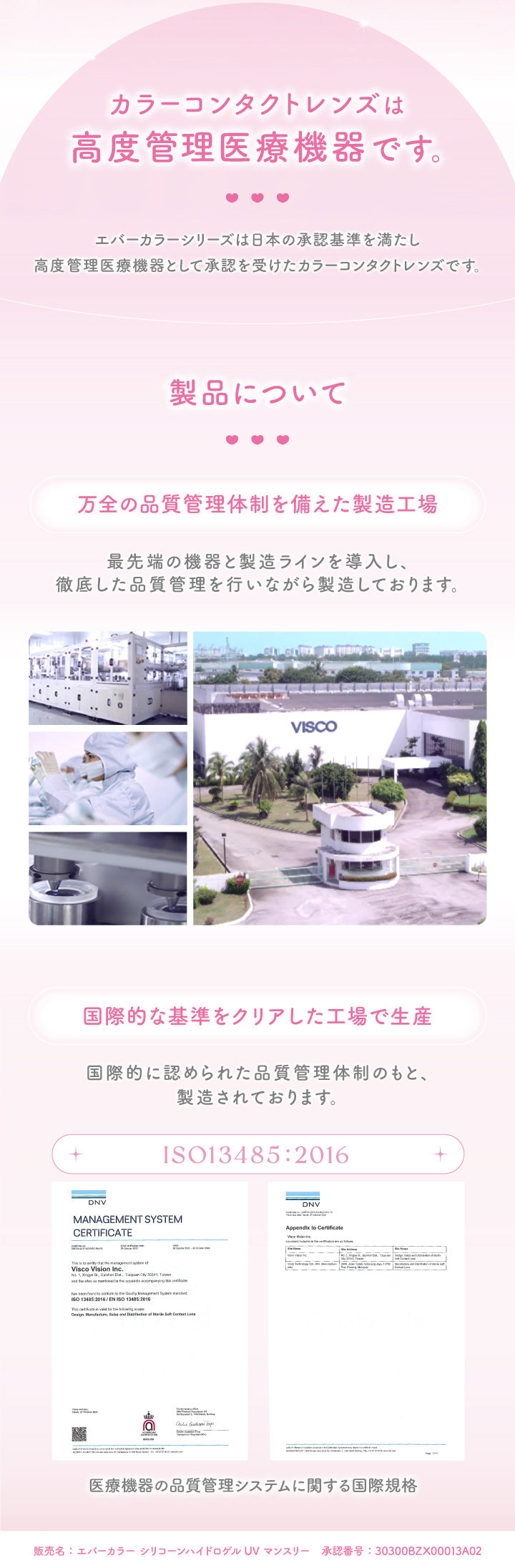 エバーカラーマンスリー(EverColor monthly),カラーコンタクトレンズは高度医療機器です。,エバーカラーシリーズは日本の承認基準を満たし高度医療機器として承認を受けたカラーコンタクトレンズです。,製品について,万全の品質管理体制を備えた製造工場,最先端の機器と製造ラインを導入し、徹底した品質管理を行いながら製造しております。,国際的な基準をクリアした工場で生産,国際的に認められた品質管理体制のもと、製造されております。,医療機器の品質管理システムに関する国際規格|エバーカラーマンスリー EverColor monthly カラコン カラーコンタクト