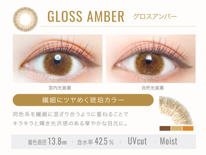 GLOSS AMBER(グロスアンバー)の装用写真,室内光と自然光の比較,繊細にツヤめく琥珀カラー,同色系を繊細に混ざり合うように重ねることでキラキラと輝き光沢感のある華やかな目元に。,着色直径13.8mm,含水率42.5%,UVカット,Moist|エバーカラーワンデールクアージュ(Ever Color 1day LUQUAGE)ワンデーコンタクトレンズ