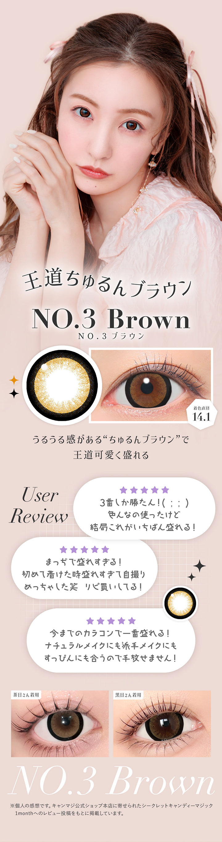NO.3 ブラウン(No.3 Brown) 着色直径14.1mm ,王道ちゅるんブラウン ,うるうる感があるちゅるんブラウンで王道可愛く盛れる ,User Review ,「3番しか勝たん!いろんなの使ったけど結局これがいちばん盛れる」「まっぢで盛れすぎる!初めて着けたとき盛れすぎて自撮りめっちゃした。リピ買いしてる!」「今までのカラコンで1番盛れる!ナチュラルメイクにも派手メイクにもすっぴんにも合うので手放せません!」※個人の感想です。キャンマジ公式ショップ本店に寄せられたシークレットキャンディーマジック1monthへのレビュー投稿をもとに掲載しています。 ,黒目 / 茶目装用比較 | 乱視用 シークレットキャンディーマジックトーリックワンマンス Secret Candymagic Toric 1Month カラコン カラーコンタクト
