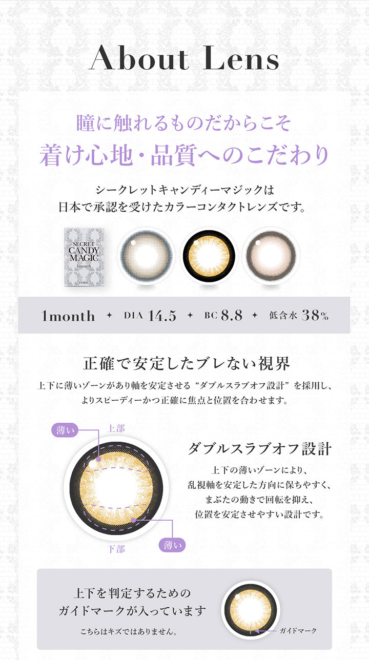 (レンズスペック1)About lens ,瞳に触れるものだからこそ着け心地·品質へのこだわり ,シークレットキャンディーマジックは日本で承認を受けたカラーコンタクトレンズです。 ,1month / DIA 14.5 / BC 8.8 / 低含水38% ,正確で安定したブレない視界 ,上下に薄いゾーンがあり軸を安定させる“ダブルスラブオフ設計”を採用し、よりスピーディーかつ正確に焦点と位置を合わせます。 ,上下の薄いゾーンにより、乱視軸を安定した方向に保ちやすく、まぶたの動きで回転を抑え、位置を安定させやすい設計です。 ,上下を判定するための ,ガイドマークが入っています。こちらはキズではありません。 | 乱視用 シークレットキャンディーマジックトーリックワンマンス Secret Candymagic Toric 1Month カラコン カラーコンタクト