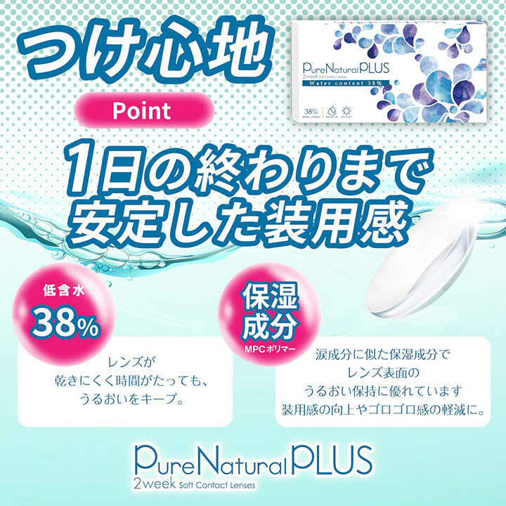 ピュアナチュラルプラス(PureNaturalPlus) 2week soft contact lenses,つけ心地Point,1日の終わりまで安定した装用感,低含水38%:レンズが乾きにくく時間がたってもうるおいをキープ,保湿成分MPCポリマー:涙成分に似た保湿成分でレンズ表面のうるおい保持に優れています。装用感の工場やゴロゴロ感の軽減に。 | ピュアナチュラルプラス PureNaturalPlus 2week クリアコンタクト