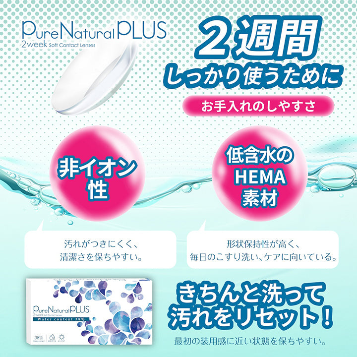 ピュアナチュラルプラス(PureNaturalPlus) 2week soft contact lenses,2週間しっかり使うために,お手入れのしやすさ,非イオン性:汚れが付きにくく、清潔さを保ちやすい。,低含水のHEMA素材:形状保持性が高く、毎日のこすり洗い、ケアに向いている。,きちんと洗って汚れをリセット!,最初の装用感に近い状態を保ちやすい。 | ピュアナチュラルプラス PureNaturalPlus 2week クリアコンタクト